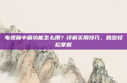电视画中画功能怎么用?详解实用技巧,助您轻松掌握