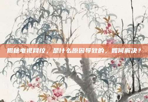 揭秘电视网纹,是什么原因导致的,如何解决?