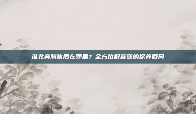 淮北奔腾售后在哪里？全方位解答您的保养疑问