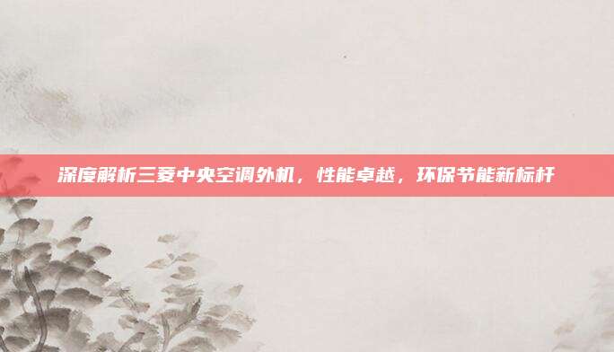 深度解析三菱中央空调外机,性能卓越,环保节能新标杆