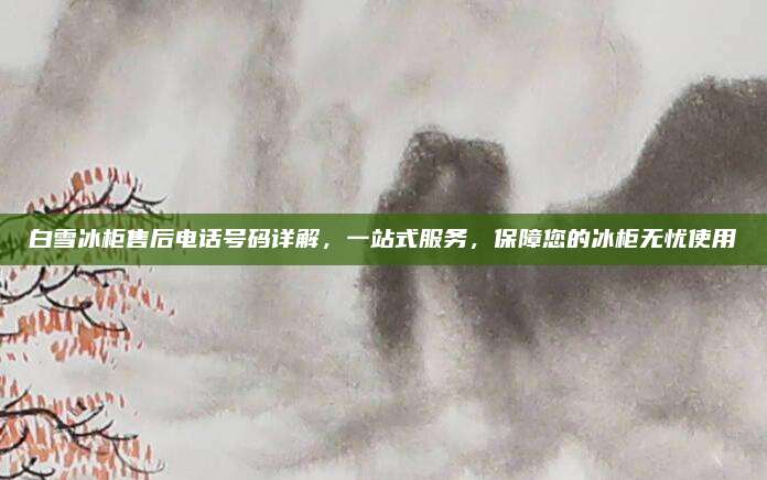 白雪冰柜售后电话号码详解,一站式服务,保障您的冰柜无忧使用
