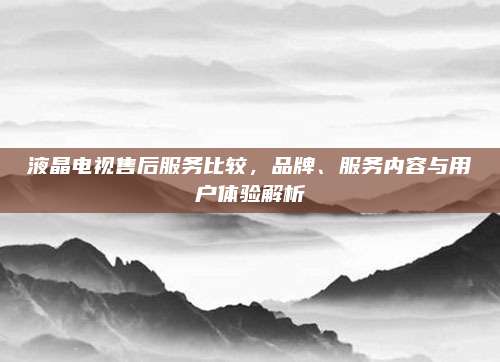 液晶电视售后服务比较,品牌、服务内容与用户体验解析