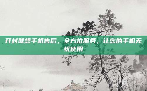 开封联想手机售后，全方位服务，让您的手机无忧使用