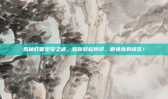 揭秘灯管型号之谜,教你轻松辨识,避免选购误区!
