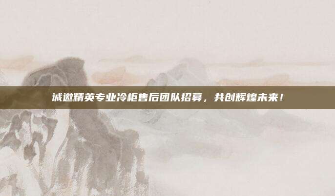 诚邀精英专业冷柜售后团队招募,共创辉煌未来!