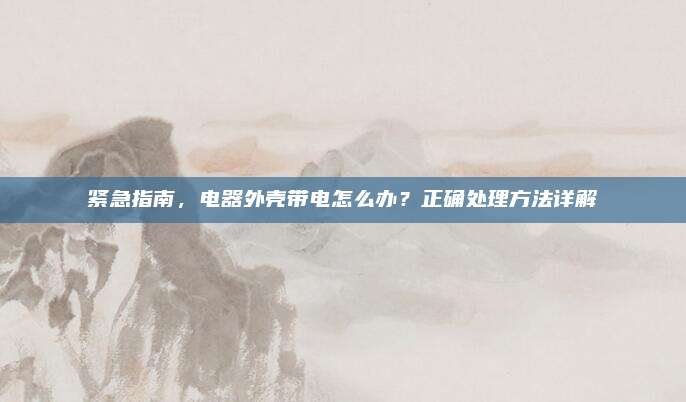 紧急指南,电器外壳带电怎么办?正确处理方法详解