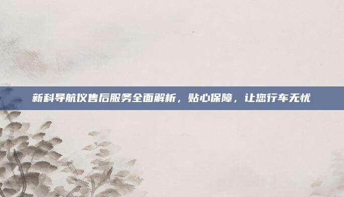 新科导航仪售后服务全面解析,贴心保障,让您行车无忧