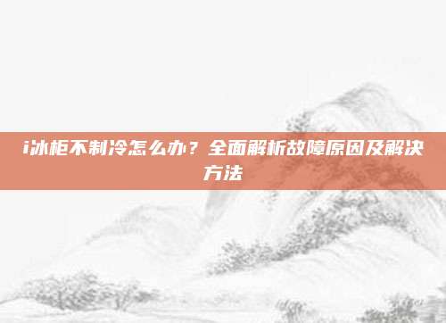 i冰柜不制冷怎么办?全面解析故障原因及解决方法