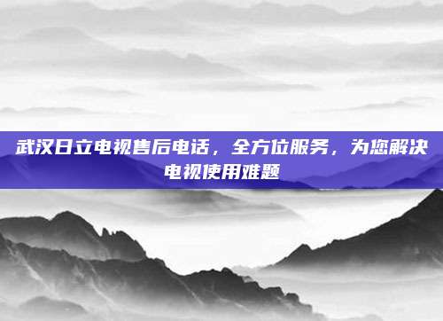 武汉日立电视售后电话,全方位服务,为您解决电视使用难题