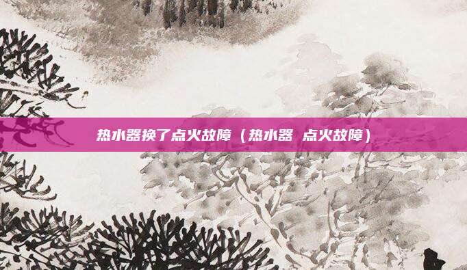 热水器换了点火故障（热水器 点火故障）
