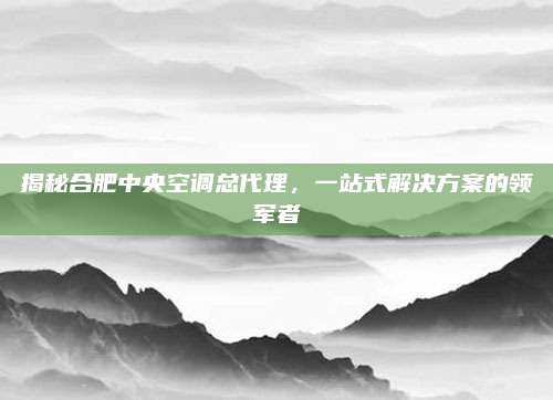 揭秘合肥中央空调总代理,一站式解决方案的领军者