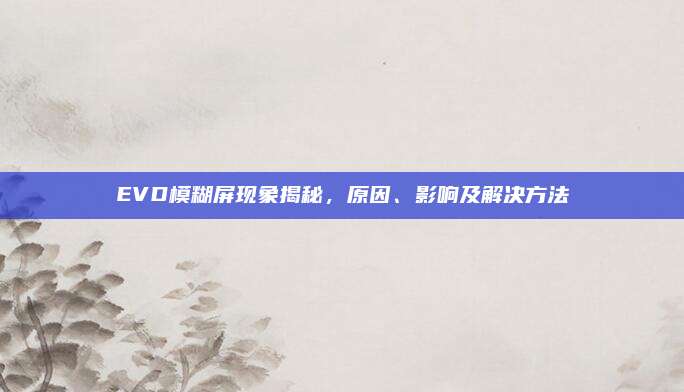 EVD模糊屏现象揭秘,原因、影响及解决方法