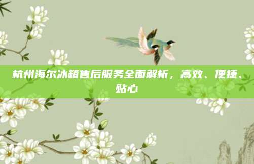 杭州海尔冰箱售后服务全面解析，高效、便捷、贴心