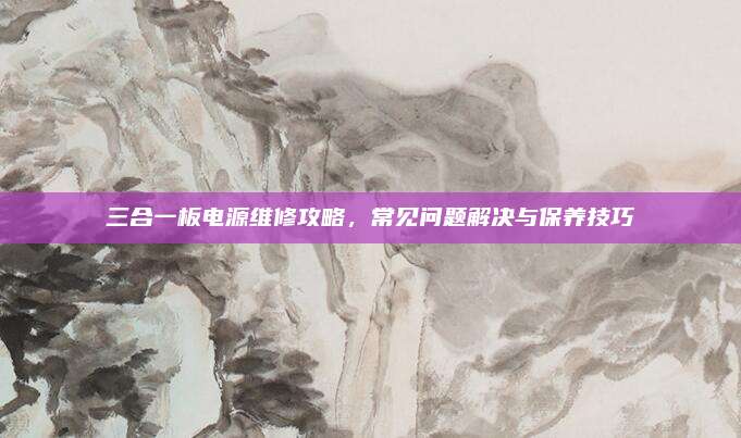 三合一板电源维修攻略,常见问题解决与保养技巧