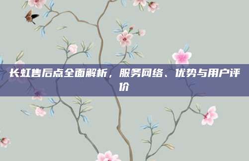 长虹售后点全面解析,服务网络、优势与用户评价