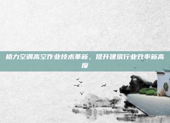 格力空调高空作业技术革新,提升建筑行业效率新高度