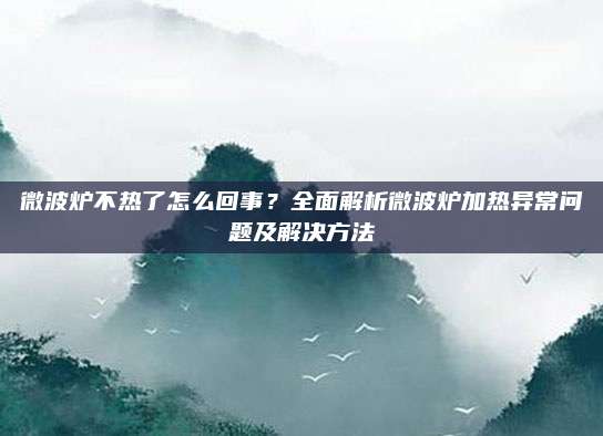 微波炉不热了怎么回事?全面解析微波炉加热异常问题及解决方法