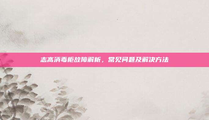 志高消毒柜故障解析,常见问题及解决方法