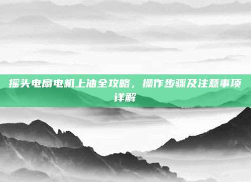 摇头电扇电机上油全攻略,操作步骤及注意事项详解