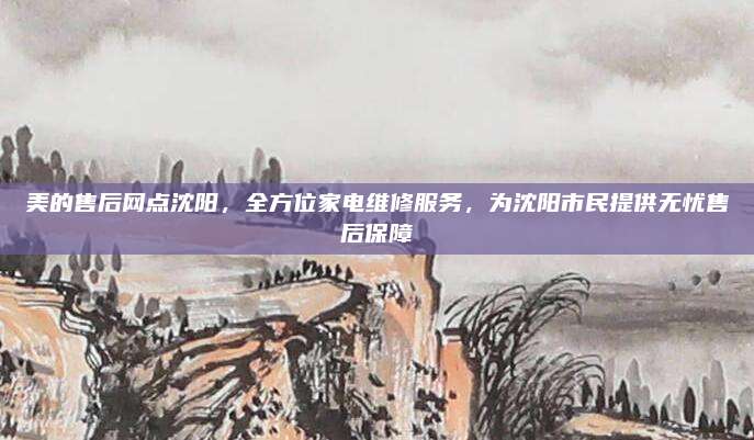 美的售后网点沈阳,全方位家电维修服务,为沈阳市民提供无忧售后保障