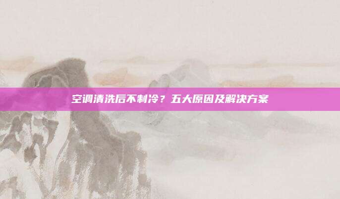 空调清洗后不制冷?五大原因及解决方案