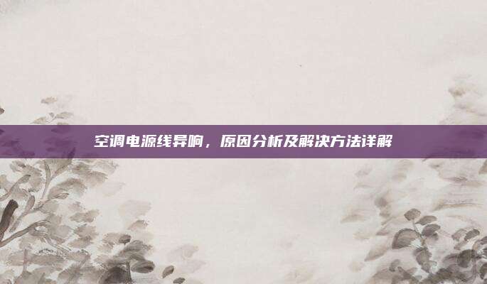 空调电源线异响,原因分析及解决方法详解