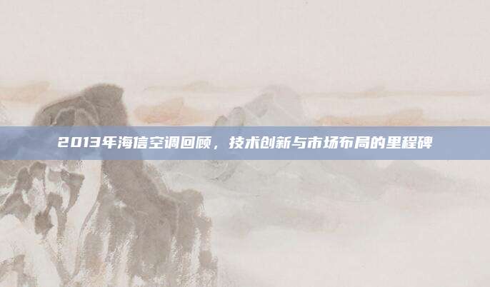 2013年海信空调回顾,技术创新与市场布局的里程碑