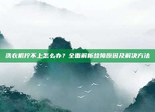 洗衣机拧不上怎么办?全面解析故障原因及解决方法