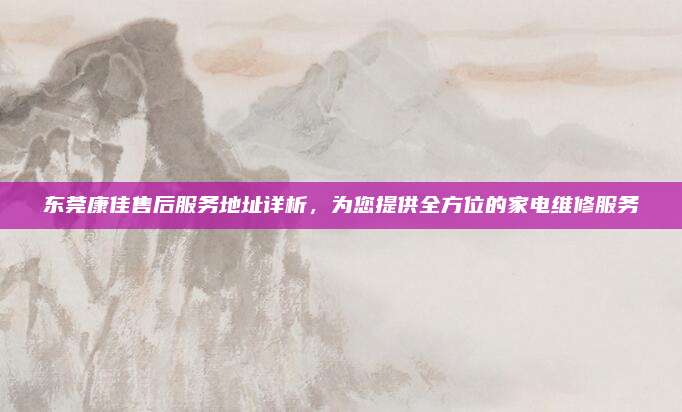 东莞康佳售后服务地址详析,为您提供全方位的家电维修服务