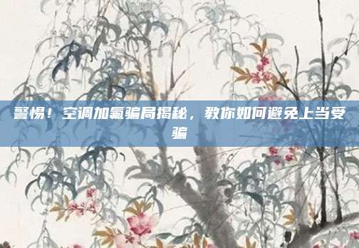 警惕!空调加氟骗局揭秘,教你如何避免上当受骗