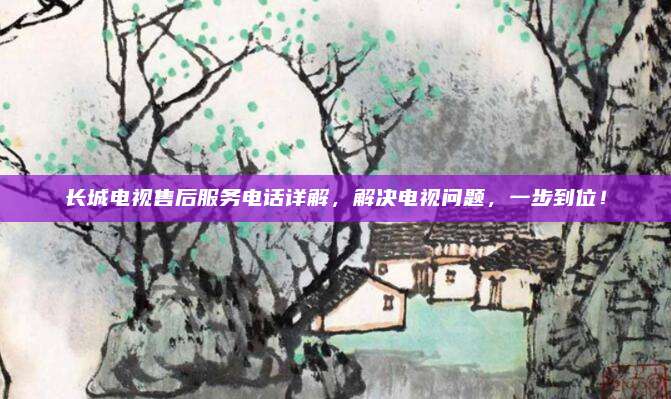 长城电视售后服务电话详解,解决电视问题,一步到位!