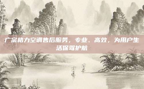 广宗格力空调售后服务,专业、高效,为用户生活保驾护航