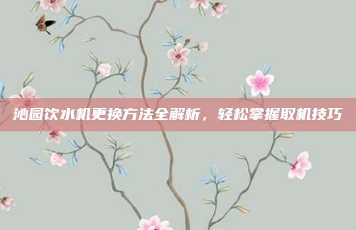 沁园饮水机更换方法全解析,轻松掌握取机技巧