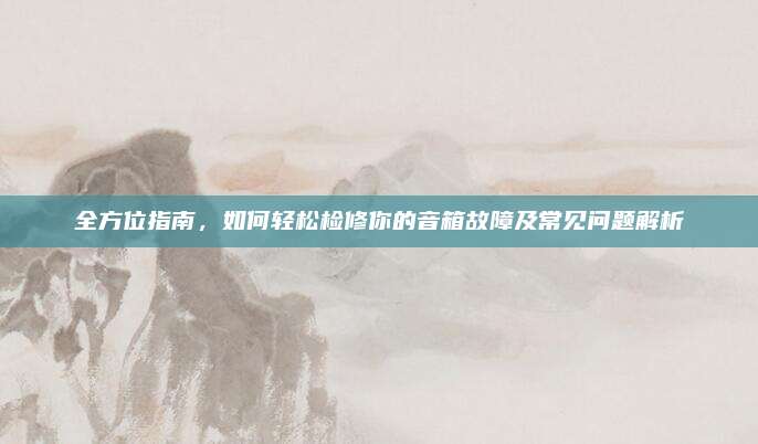 全方位指南,如何轻松检修你的音箱故障及常见问题解析