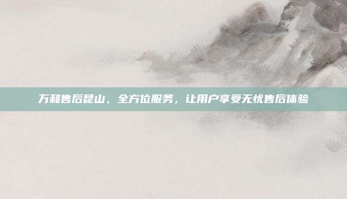 万和售后昆山,全方位服务,让用户享受无忧售后体验