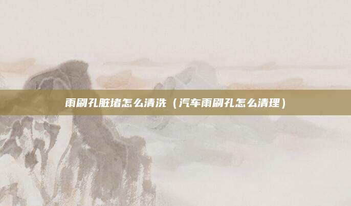 雨刷孔脏堵怎么清洗（汽车雨刷孔怎么清理）