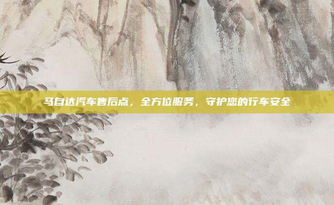马自达汽车售后点,全方位服务,守护您的行车安全