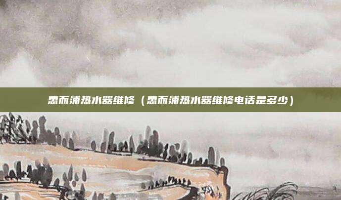 惠而浦热水器维修（惠而浦热水器维修电话是多少）
