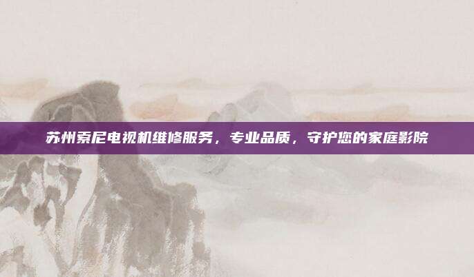 苏州索尼电视机维修服务,专业品质,守护您的家庭影院