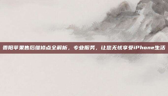 贵阳苹果售后维修点全解析,专业服务,让您无忧享受iPhone生活