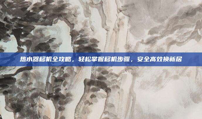 热水器移机全攻略,轻松掌握移机步骤,安全高效换新居