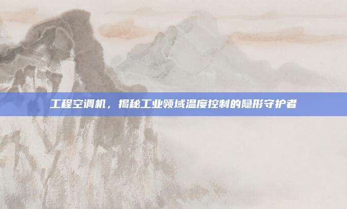 工程空调机,揭秘工业领域温度控制的隐形守护者