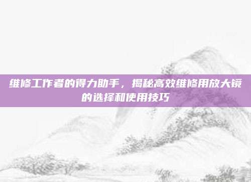维修工作者的得力助手,揭秘高效维修用放大镜的选择和使用技巧