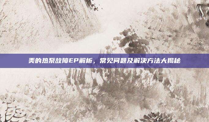 美的热泵故障EP解析,常见问题及解决方法大揭秘