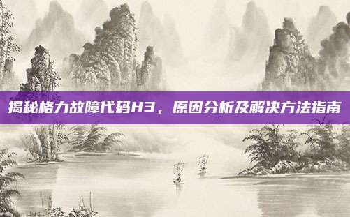 揭秘格力故障代码H3,原因分析及解决方法指南
