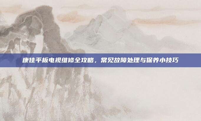 康佳平板电视维修全攻略,常见故障处理与保养小技巧