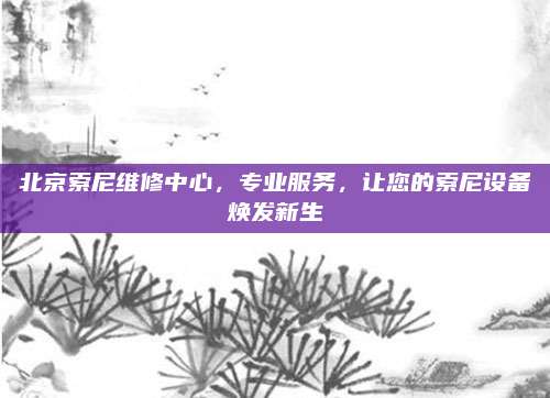北京索尼维修中心，专业服务，让您的索尼设备焕发新生