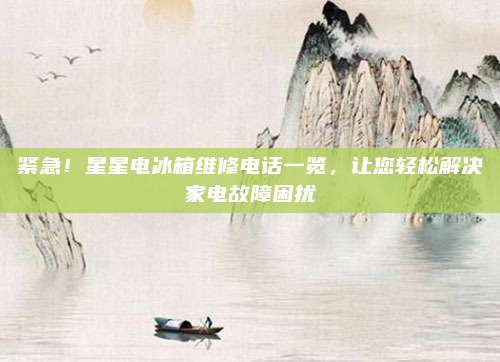 紧急!星星电冰箱维修电话一览,让您轻松解决家电故障困扰