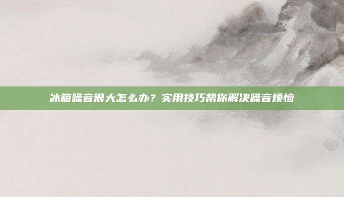 冰箱噪音很大怎么办？实用技巧帮你解决噪音烦恼