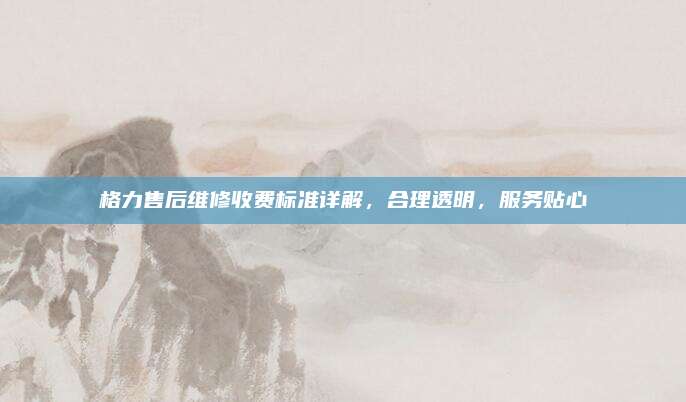 格力售后维修收费标准详解，合理透明，服务贴心